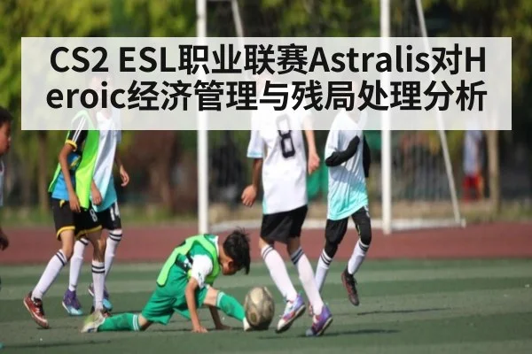 CS2 ESL职业联赛Astralis对Heroic经济管理与残局处理分析