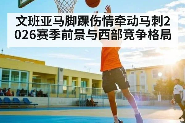 文班亚马脚踝伤情牵动马刺2026赛季前景与西部竞争格局