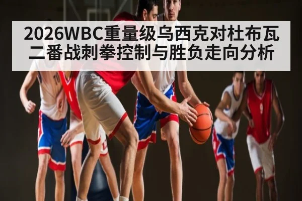 2026WBC重量级乌西克对杜布瓦二番战刺拳控制与胜负走向分析